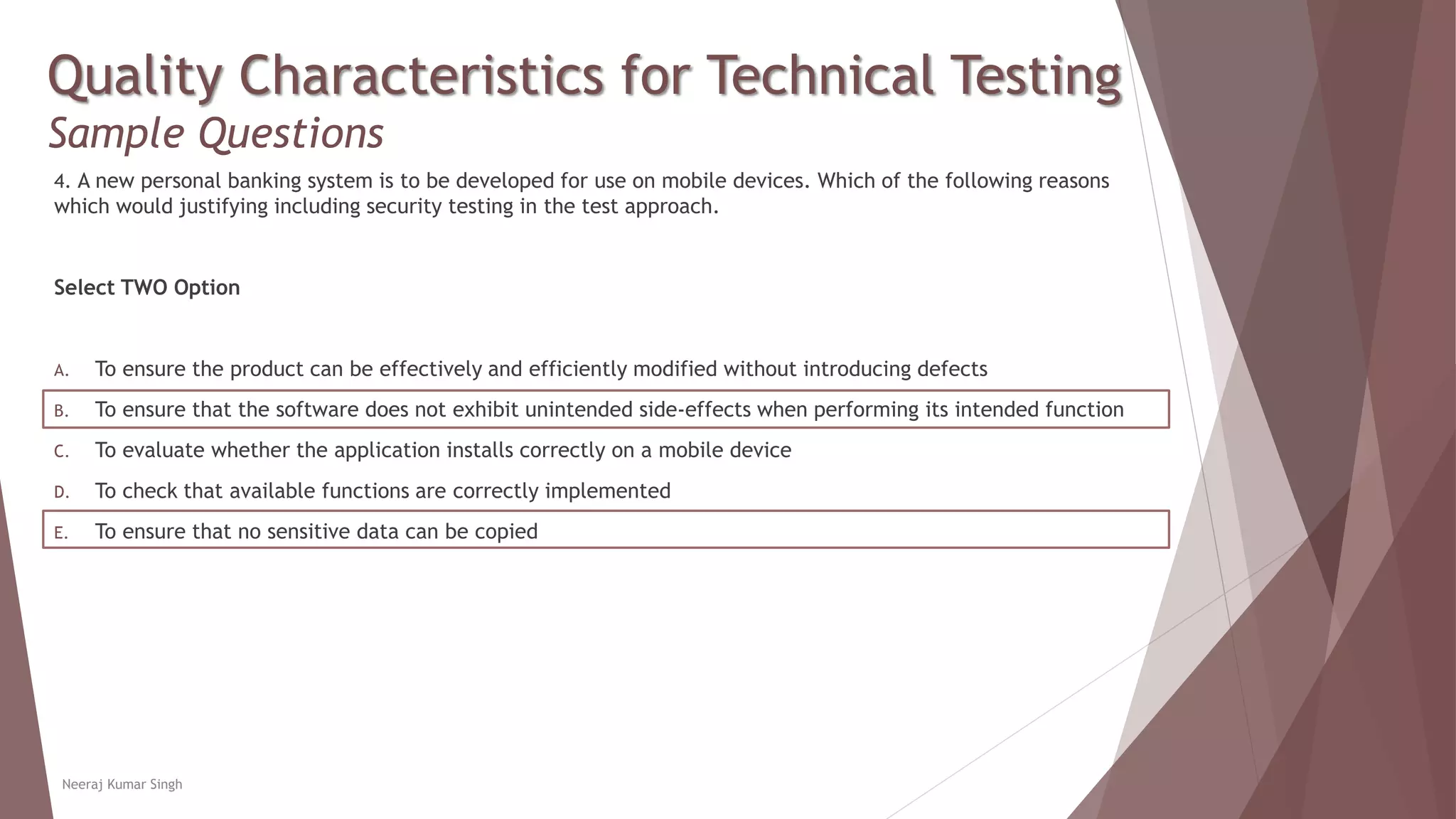 Quality Characteristics for Technical Testing
Sample Questions
4. A new personal banking system is to be developed for use on mobile devices. Which of the following reasons
which would justifying including security testing in the test approach.
Select TWO Option
A. To ensure the product can be effectively and efficiently modified without introducing defects
B. To ensure that the software does not exhibit unintended side-effects when performing its intended function
C. To evaluate whether the application installs correctly on a mobile device
D. To check that available functions are correctly implemented
E. To ensure that no sensitive data can be copied
Neeraj Kumar Singh
 