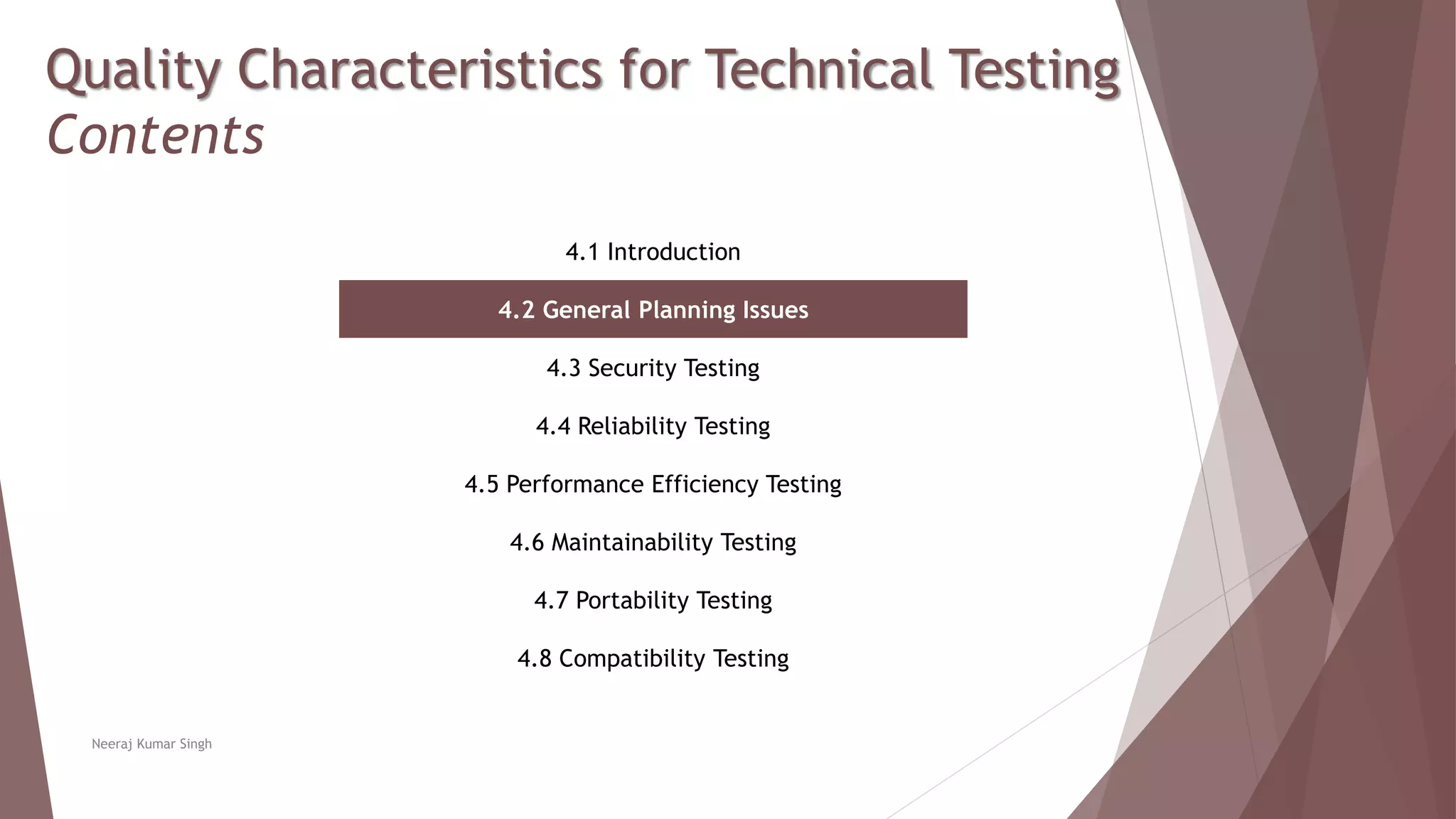 Quality Characteristics for Technical Testing
Contents
4.1 Introduction
4.2 General Planning Issues
4.3 Security Testing
4.4 Reliability Testing
4.5 Performance Efficiency Testing
4.6 Maintainability Testing
4.7 Portability Testing
4.8 Compatibility Testing
Neeraj Kumar Singh
 
