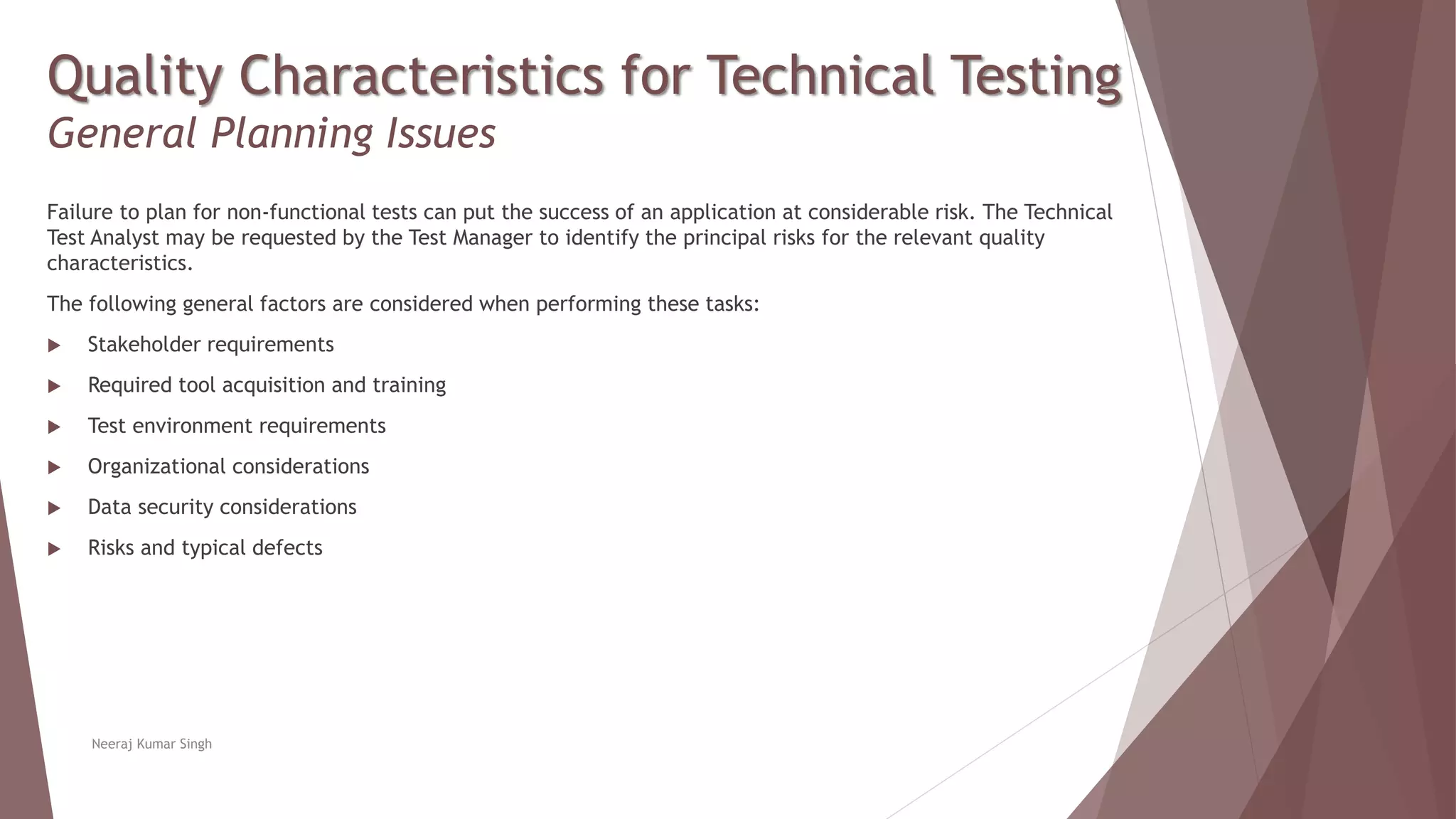 Quality Characteristics for Technical Testing
General Planning Issues
Failure to plan for non-functional tests can put the success of an application at considerable risk. The Technical
Test Analyst may be requested by the Test Manager to identify the principal risks for the relevant quality
characteristics.
The following general factors are considered when performing these tasks:
 Stakeholder requirements
 Required tool acquisition and training
 Test environment requirements
 Organizational considerations
 Data security considerations
 Risks and typical defects
Neeraj Kumar Singh
 