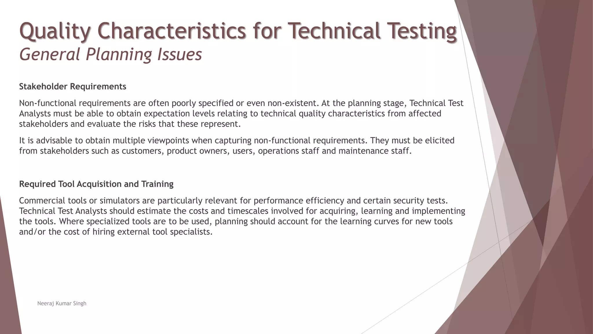 Quality Characteristics for Technical Testing
General Planning Issues
Stakeholder Requirements
Non-functional requirements are often poorly specified or even non-existent. At the planning stage, Technical Test
Analysts must be able to obtain expectation levels relating to technical quality characteristics from affected
stakeholders and evaluate the risks that these represent.
It is advisable to obtain multiple viewpoints when capturing non-functional requirements. They must be elicited
from stakeholders such as customers, product owners, users, operations staff and maintenance staff.
Required Tool Acquisition and Training
Commercial tools or simulators are particularly relevant for performance efficiency and certain security tests.
Technical Test Analysts should estimate the costs and timescales involved for acquiring, learning and implementing
the tools. Where specialized tools are to be used, planning should account for the learning curves for new tools
and/or the cost of hiring external tool specialists.
Neeraj Kumar Singh
 