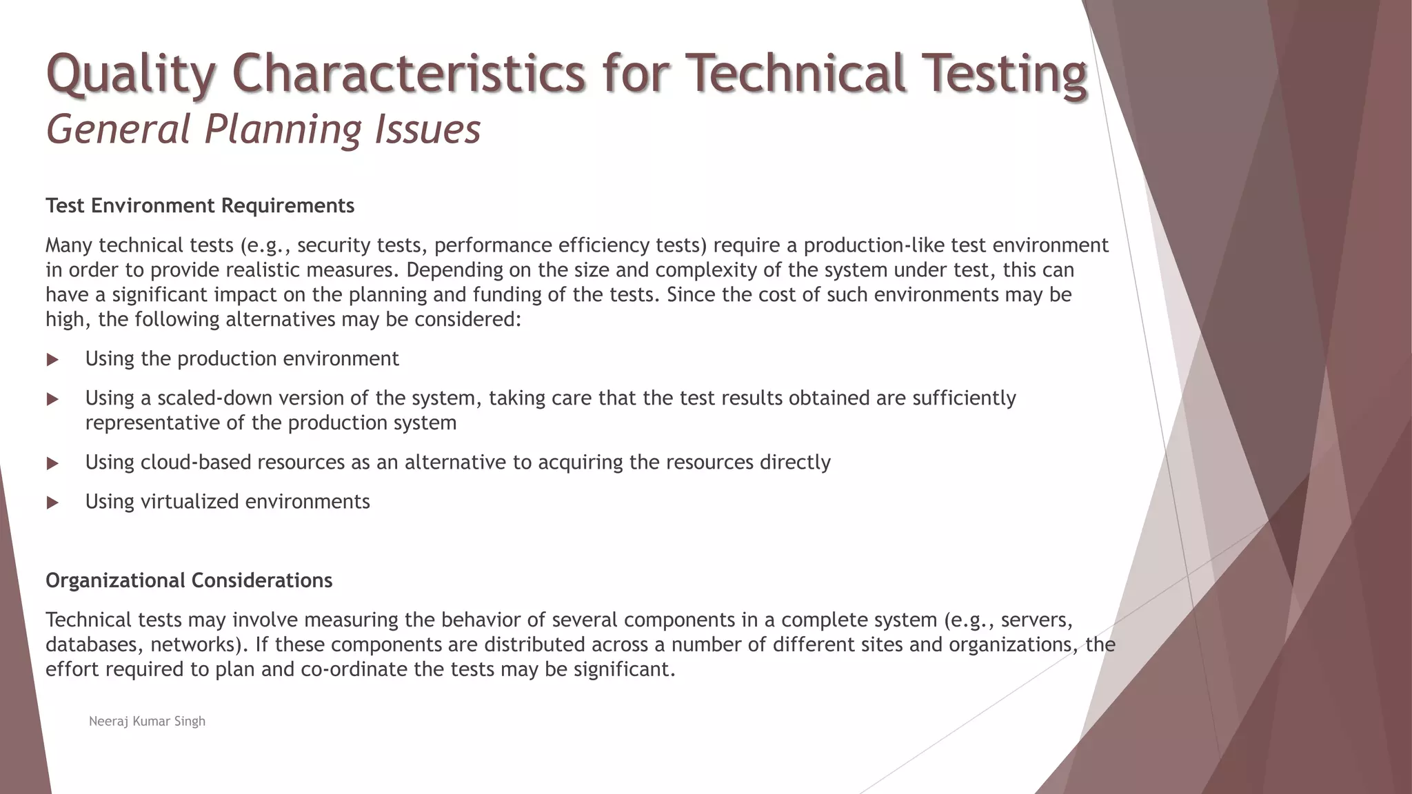 Quality Characteristics for Technical Testing
General Planning Issues
Test Environment Requirements
Many technical tests (e.g., security tests, performance efficiency tests) require a production-like test environment
in order to provide realistic measures. Depending on the size and complexity of the system under test, this can
have a significant impact on the planning and funding of the tests. Since the cost of such environments may be
high, the following alternatives may be considered:
 Using the production environment
 Using a scaled-down version of the system, taking care that the test results obtained are sufficiently
representative of the production system
 Using cloud-based resources as an alternative to acquiring the resources directly
 Using virtualized environments
Organizational Considerations
Technical tests may involve measuring the behavior of several components in a complete system (e.g., servers,
databases, networks). If these components are distributed across a number of different sites and organizations, the
effort required to plan and co-ordinate the tests may be significant.
Neeraj Kumar Singh
 