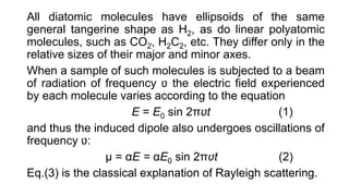 All diatomic molecules have ellipsoids of the same
general tangerine shape as H2, as do linear polyatomic
molecules, such as CO2, H2C2, etc. They differ only in the
relative sizes of their major and minor axes.
When a sample of such molecules is subjected to a beam
of radiation of frequency ʋ the electric field experienced
by each molecule varies according to the equation
E = E0 sin 2πʋt (1)
and thus the induced dipole also undergoes oscillations of
frequency ʋ:
μ = αE = αE0 sin 2πʋt (2)
Eq.(3) is the classical explanation of Rayleigh scattering.
 