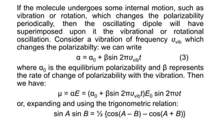 If the molecule undergoes some internal motion, such as
vibration or rotation, which changes the polarizability
periodically, then the oscillating dipole will have
superimposed upon it the vibrational or rotational
oscillation. Consider a vibration of frequency ʋvib which
changes the polarizabilty: we can write
α = α0 + βsin 2πʋvibt (3)
where α0 is the equilibrium polarizability and β represents
the rate of change of polarizability with the vibration. Then
we have:
μ = αE = (α0 + βsin 2πʋvibt)E0 sin 2πʋt
or, expanding and using the trigonometric relation:
sin A sin B = ½ {cos(A – B) – cos(A + B)}
 
