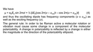 We have
μ = α0E0 sin 2πʋt + ½ βE0{cos 2π(ʋ – ʋvib)t – cos 2π(ʋ + ʋvib)t} (4)
and thus the oscillating dipole has frequency components (ʋ ± ʋvib) as
well as the exciting frequency (ʋ).
The general rule: In order to be Raman active a molecular rotation or
vibration must cause some change in a component of the molecular
polarizability. A change in polarizability is reflected by a change in either
the magnitude or the direction of the polarizability ellipsoid.
 