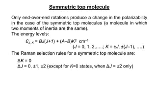 Symmetric top molecule
Only end-over-end rotations produce a change in the polarizability
in the case of the symmetric top molecules (a molecule in which
two moments of inertia are the same).
The energy levels:
ƐJ, K = BJ(J+1) + (A–B)K2 cm–1
(J = 0, 1, 2,…..; K = ±J, ±(J–1), ….)
The Raman selection rules for a symmetric top molecule are:
ΔK = 0
ΔJ = 0, ±1, ±2 (except for K=0 states, when ΔJ = ±2 only)
 