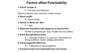 1- Atomic number Z:
P  the amount of electrons,
Electrons become less control by nuclear charge.
2- Bond Length:
P  Bond Length
3- Atomic or Molecular Size:
P  Size,
4- Molecular orientation with respect to an electric field
Parallel or perpendicular (Exp: Parallel has more effect)
5- Bond Strength (Bond order):
P  1/strength of bond C=C, and C≡C, C≡N bonds are
strong scatterers, bonds undergo polarization.
6- Electronegativity difference:
P  1/ difference in electronegativity
7- Covalent bonds more polarizable than ionic bonds.
Factors affect Polarizability
 
