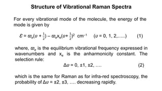 Structure of Vibrational Raman Spectra
For every vibrational mode of the molecule, the energy of the
mode is given by
Ɛ = ϖe(ʋ +
1
2
) – ϖexe(ʋ+
1
2
)2 cm–1 (ʋ = 0, 1, 2,…..) (1)
where, ϖe is the equilibrium vibrational frequency expressed in
wavenumbers and xe is the anharmonicity constant. The
selection rule:
Δʋ = 0, ±1, ±2, …. (2)
which is the same for Raman as for infra-red spectroscopy, the
probability of Δʋ = ±2, ±3, …. decreasing rapidly.
 
