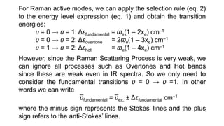 For Raman active modes, we can apply the selection rule (eq. 2)
to the energy level expression (eq. 1) and obtain the transition
energies:
ʋ = 0 → ʋ = 1: Δɛfundamental = ϖe(1 – 2xe) cm–1
ʋ = 0 → ʋ = 2: Δɛovertone = 2ϖe(1 – 3xe) cm–1
ʋ = 1 → ʋ = 2: Δɛhot = ϖe(1 – 4xe) cm–1
However, since the Raman Scattering Process is very weak, we
can ignore all processes such as Overtones and Hot bands
since these are weak even in IR spectra. So we only need to
consider the fundamental transitions ʋ = 0 → ʋ =1. In other
words we can write
ʋfundamental = ʋex. ± Δɛfundamental cm–1
where the minus sign represents the Stokes’ lines and the plus
sign refers to the anti-Stokes’ lines.
 