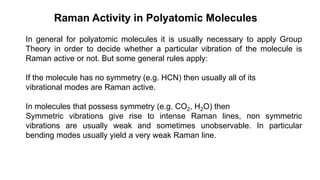 In general for polyatomic molecules it is usually necessary to apply Group
Theory in order to decide whether a particular vibration of the molecule is
Raman active or not. But some general rules apply:
If the molecule has no symmetry (e.g. HCN) then usually all of its
vibrational modes are Raman active.
In molecules that possess symmetry (e.g. CO2, H2O) then
Symmetric vibrations give rise to intense Raman lines, non symmetric
vibrations are usually weak and sometimes unobservable. In particular
bending modes usually yield a very weak Raman line.
Raman Activity in Polyatomic Molecules
 