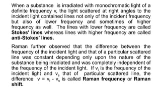 When a substance is irradiated with monochromatic light of a
definite frequency v, the light scattered at right angles to the
incident light contained lines not only of the incident frequency
but also of lower frequency and sometimes of higher
frequency as well. The lines with lower frequency are called
Stokes' lines whereas lines with higher frequency are called
anti-Stokes' lines.
Raman further observed that the difference between the
frequency of the incident light and that of a particular scattered
line was constant depending only upon the nature of the
substance being irradiated and was completely independent of
the frequency of the incident light. If vi is the frequency of the
incident light and vs that of particular scattered line, the
difference v = vi - vs is called Raman frequency or Raman
shift.
 