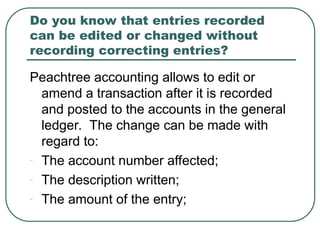 Do you know that entries recorded
can be edited or changed without
recording correcting entries?
Peachtree accounting allows to edit or
amend a transaction after it is recorded
and posted to the accounts in the general
ledger. The change can be made with
regard to:
- The account number affected;
- The description written;
- The amount of the entry;
 