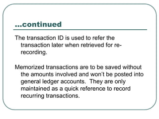 …continued
The transaction ID is used to refer the
transaction later when retrieved for re-
recording.
Memorized transactions are to be saved without
the amounts involved and won’t be posted into
general ledger accounts. They are only
maintained as a quick reference to record
recurring transactions.
 