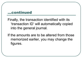 …continued
Finally, the transaction identified with its
‘transaction ID’ will automatically copied
into the general journal.
If the amounts are to be altered from those
memorized earlier, you may change the
figures.
 