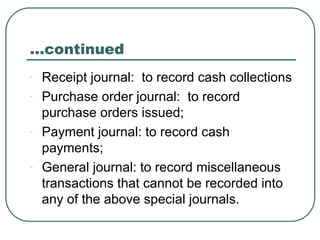 …continued
- Receipt journal: to record cash collections
- Purchase order journal: to record
purchase orders issued;
- Payment journal: to record cash
payments;
- General journal: to record miscellaneous
transactions that cannot be recorded into
any of the above special journals.
 
