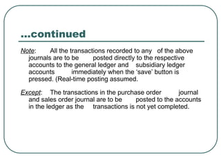 …continued
Note: All the transactions recorded to any of the above
journals are to be posted directly to the respective
accounts to the general ledger and subsidiary ledger
accounts immediately when the ‘save’ button is
pressed. (Real-time posting assumed.
Except: The transactions in the purchase order journal
and sales order journal are to be posted to the accounts
in the ledger as the transactions is not yet completed.
 