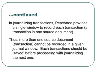 …continued
In journalizing transactions, Peachtree provides
a single window to record each transaction (a
transaction in one source document).
Thus, more than one source document
(transaction) cannot be recorded in a given
journal window. Each transactions should be
‘saved’ before proceeding with journalizing
the next one.
 