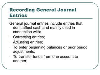 Recording General Journal
Entries
General journal entries include entries that
don’t affect cash and mainly used in
connection with:
- Correcting entries;
- Adjusting entries;
- To enter beginning balances or prior period
adjustments;
- To transfer funds from one account to
another;
 