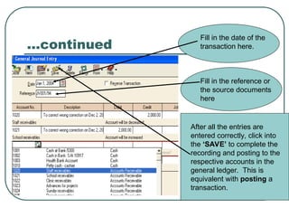…continued
Fill in the date of the
transaction here.
Fill in the reference or
the source documents
here
After all the entries are
entered correctly, click into
the ‘SAVE’ to complete the
recording and posting to the
respective accounts in the
general ledger. This is
equivalent with posting a
transaction.
 