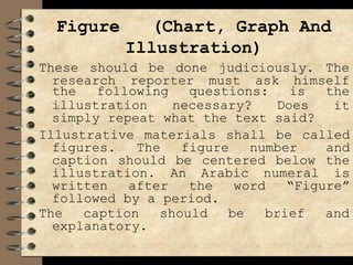 Figure (Chart, Graph And
Illustration)
These should be done judiciously. The
research reporter must ask himself
illustration necessary? Does
the following questions: is the
it
simply repeat what the text said?
Illustrative materials shall be called
figures. The figure number and
caption should be centered below the
illustration. An Arabic numeral is
written after the word “Figure”
followed by a period.
The caption should be brief and
explanatory.
 