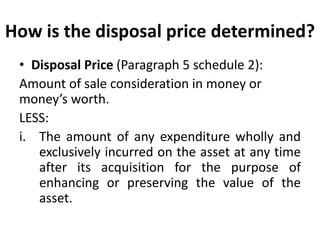 How is the disposal price determined?
• Disposal Price (Paragraph 5 schedule 2):
Amount of sale consideration in money or
money’s worth.
LESS:
i. The amount of any expenditure wholly and
exclusively incurred on the asset at any time
after its acquisition for the purpose of
enhancing or preserving the value of the
asset.
 