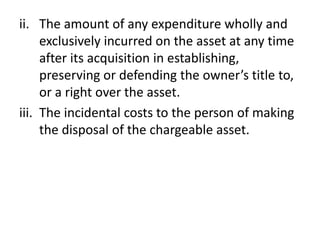 ii. The amount of any expenditure wholly and
exclusively incurred on the asset at any time
after its acquisition in establishing,
preserving or defending the owner’s title to,
or a right over the asset.
iii. The incidental costs to the person of making
the disposal of the chargeable asset.
 
