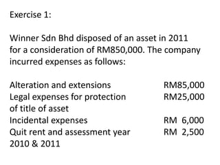 Exercise 1:
Winner Sdn Bhd disposed of an asset in 2011
for a consideration of RM850,000. The company
incurred expenses as follows:
Alteration and extensions RM85,000
Legal expenses for protection RM25,000
of title of asset
Incidental expenses RM 6,000
Quit rent and assessment year RM 2,500
2010 & 2011
 
