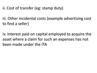 ii. Cost of transfer (eg: stamp duty)
iii. Other incidental costs (example advertising cost
to find a seller)
iv. Interest paid on capital employed to acquire the
asset where a claim for such an expenses has not
been made under the ITA
 