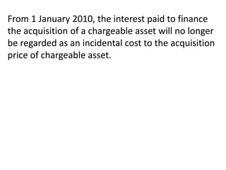 From 1 January 2010, the interest paid to finance
the acquisition of a chargeable asset will no longer
be regarded as an incidental cost to the acquisition
price of chargeable asset.
 