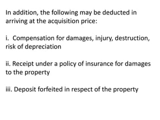 In addition, the following may be deducted in
arriving at the acquisition price:
i. Compensation for damages, injury, destruction,
risk of depreciation
ii. Receipt under a policy of insurance for damages
to the property
iii. Deposit forfeited in respect of the property
 