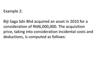 Example 2:
Biji Saga Sdn Bhd acquired an asset in 2010 for a
consideration of RM6,000,000. The acquisition
price, taking into consideration incidental costs and
deductions, is computed as follows:
 