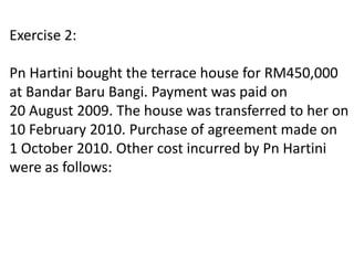 Exercise 2:
Pn Hartini bought the terrace house for RM450,000
at Bandar Baru Bangi. Payment was paid on
20 August 2009. The house was transferred to her on
10 February 2010. Purchase of agreement made on
1 October 2010. Other cost incurred by Pn Hartini
were as follows:
 
