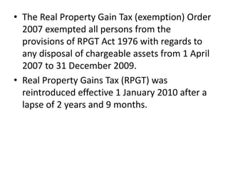 • The Real Property Gain Tax (exemption) Order
2007 exempted all persons from the
provisions of RPGT Act 1976 with regards to
any disposal of chargeable assets from 1 April
2007 to 31 December 2009.
• Real Property Gains Tax (RPGT) was
reintroduced effective 1 January 2010 after a
lapse of 2 years and 9 months.
 