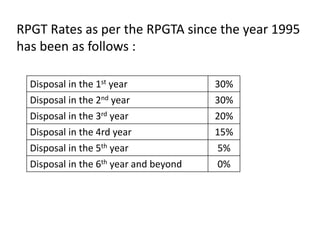 RPGT Rates as per the RPGTA since the year 1995
has been as follows :
Disposal in the 1st year 30%
Disposal in the 2nd year 30%
Disposal in the 3rd year 20%
Disposal in the 4rd year 15%
Disposal in the 5th year 5%
Disposal in the 6th year and beyond 0%
 