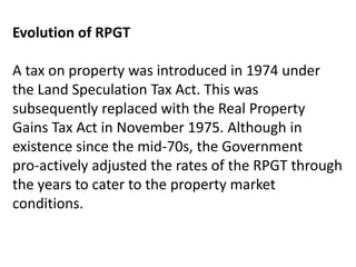 Evolution of RPGT
A tax on property was introduced in 1974 under
the Land Speculation Tax Act. This was
subsequently replaced with the Real Property
Gains Tax Act in November 1975. Although in
existence since the mid-70s, the Government
pro-actively adjusted the rates of the RPGT through
the years to cater to the property market
conditions.
 