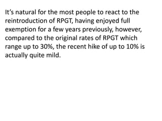 It’s natural for the most people to react to the
reintroduction of RPGT, having enjoyed full
exemption for a few years previously, however,
compared to the original rates of RPGT which
range up to 30%, the recent hike of up to 10% is
actually quite mild.
 