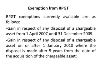 Exemption from RPGT
RPGT exemptions currently available are as
follows:
-Gain in respect of any disposal of a chargeable
asset from 1 April 2007 until 31 December 2009.
-Gain in respect of any disposal of a chargeable
asset on or after 1 January 2010 where the
disposal is made after 5 years from the date of
the acquisition of the chargeable asset;
 