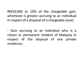 RM10,000 or 10% of the chargeable gain,
whichever is greater accruing to an individual
in respect of a disposal of a chargeable asset;
- Gain accruing to an individual who is a
citizen or permanent resident of Malaysia in
respect of the disposal of one private
residence;
 