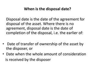 When is the disposal date?
Disposal date is the date of the agreement for
disposal of the asset. Where there is no
agreement, disposal date is the date of
completion of the disposal, i.e. the earlier of:
• Date of transfer of ownership of the asset by
the disposer, or
• Date when the whole amount of consideration
is received by the disposer
 
