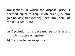 Transactions in which the disposal price is
deemed equal to acquisition price (i.e. “No
gain no loss” transaction) – per Para 3 Sch 2 of
the RPGT Act 1976:
a) Devolution of a deceased person’s assets
to his trustee or legatee.
b) Transfer between spouses.
 