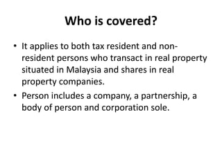 Who is covered?
• It applies to both tax resident and non-
resident persons who transact in real property
situated in Malaysia and shares in real
property companies.
• Person includes a company, a partnership, a
body of person and corporation sole.
 
