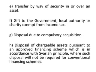 e) Transfer by way of security in or over an
asset.
f) Gift to the Government, local authority or
charity exempt from income tax.
g) Disposal due to compulsory acquisition.
h) Disposal of chargeable assets pursuant to
an approved financing scheme which is in
accordance with Syariah principle, where such
disposal will not be required for conventional
financing schemes.
 
