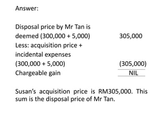Answer:
Disposal price by Mr Tan is
deemed (300,000 + 5,000) 305,000
Less: acquisition price +
incidental expenses
(300,000 + 5,000) (305,000)
Chargeable gain NIL
Susan’s acquisition price is RM305,000. This
sum is the disposal price of Mr Tan.
 