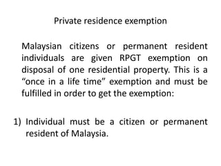 Private residence exemption
Malaysian citizens or permanent resident
individuals are given RPGT exemption on
disposal of one residential property. This is a
“once in a life time” exemption and must be
fulfilled in order to get the exemption:
1) Individual must be a citizen or permanent
resident of Malaysia.
 