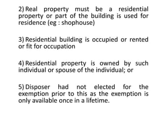 2) Real property must be a residential
property or part of the building is used for
residence (eg : shophouse)
3) Residential building is occupied or rented
or fit for occupation
4) Residential property is owned by such
individual or spouse of the individual; or
5) Disposer had not elected for the
exemption prior to this as the exemption is
only available once in a lifetime.
 