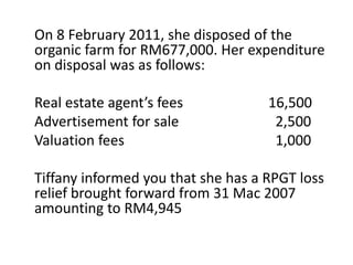 On 8 February 2011, she disposed of the
organic farm for RM677,000. Her expenditure
on disposal was as follows:
Real estate agent’s fees 16,500
Advertisement for sale 2,500
Valuation fees 1,000
Tiffany informed you that she has a RPGT loss
relief brought forward from 31 Mac 2007
amounting to RM4,945
 