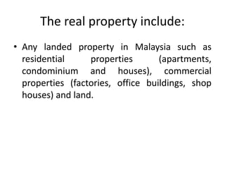 The real property include:
• Any landed property in Malaysia such as
residential properties (apartments,
condominium and houses), commercial
properties (factories, office buildings, shop
houses) and land.
 