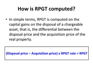 How is RPGT computed?
• In simple terms, RPGT is computed on the
capital gains on the disposal of a chargeable
asset, that is, the differential between the
disposal price and the acquisition price of the
real property.
(Disposal price – Acquisition price) x RPGT rate = RPGT
 