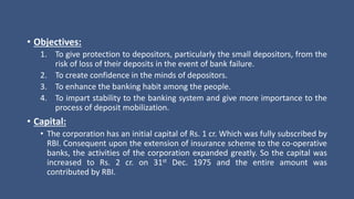 • Objectives:
1. To give protection to depositors, particularly the small depositors, from the
risk of loss of their deposits in the event of bank failure.
2. To create confidence in the minds of depositors.
3. To enhance the banking habit among the people.
4. To impart stability to the banking system and give more importance to the
process of deposit mobilization.
• Capital:
• The corporation has an initial capital of Rs. 1 cr. Which was fully subscribed by
RBI. Consequent upon the extension of insurance scheme to the co-operative
banks, the activities of the corporation expanded greatly. So the capital was
increased to Rs. 2 cr. on 31st Dec. 1975 and the entire amount was
contributed by RBI.
 