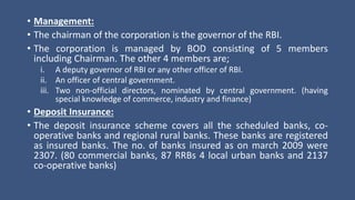 • Management:
• The chairman of the corporation is the governor of the RBI.
• The corporation is managed by BOD consisting of 5 members
including Chairman. The other 4 members are;
i. A deputy governor of RBI or any other officer of RBI.
ii. An officer of central government.
iii. Two non-official directors, nominated by central government. (having
special knowledge of commerce, industry and finance)
• Deposit Insurance:
• The deposit insurance scheme covers all the scheduled banks, co-
operative banks and regional rural banks. These banks are registered
as insured banks. The no. of banks insured as on march 2009 were
2307. (80 commercial banks, 87 RRBs 4 local urban banks and 2137
co-operative banks)
 