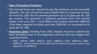 • Rate of Insurance Premium:
• The insured banks are required to pay the premium on the assemble
deposits. The rate of premium was initially fixed at 5 paisa per annum
for every Rs. 100. the Act permits premium up to 15 paisa per Rs. 100
per annum. The premium is collected quarterly from the insured
banks. From june 1971 – june 1993 it was 4 paisa. And from 2004-05
it has been required to 8 paisa and from 2005-06, it is increased to 10
paisa per Rs. 100.
• Insurance Cover: Starting from 1962 Deposit insurance scheme has
been providing cover to the depositors and the limit has chaged over
a period of time.
• 1962 - 1500 Rs., 1968 – 5000 Rs., 1970 – 10000 Rs., 1976 – 20000 Rs., 1980 –
30000 Rs., and at present (from 1993-94) the limit of insurance cover to the
depositors is 100000 Rs.
 